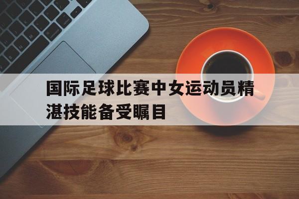 国际足球比赛中女运动员精湛技能备受瞩目