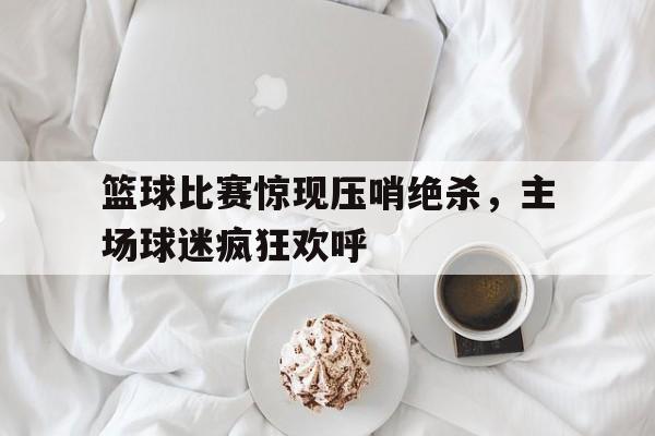 包含篮球比赛惊现压哨绝杀，主场球迷疯狂欢呼的词条