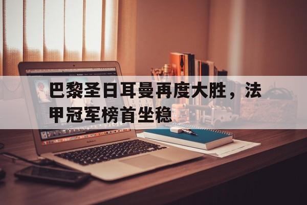 关于巴黎圣日耳曼再度大胜，法甲冠军榜首坐稳的信息