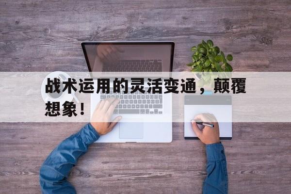 战术运用的灵活变通，颠覆想象！