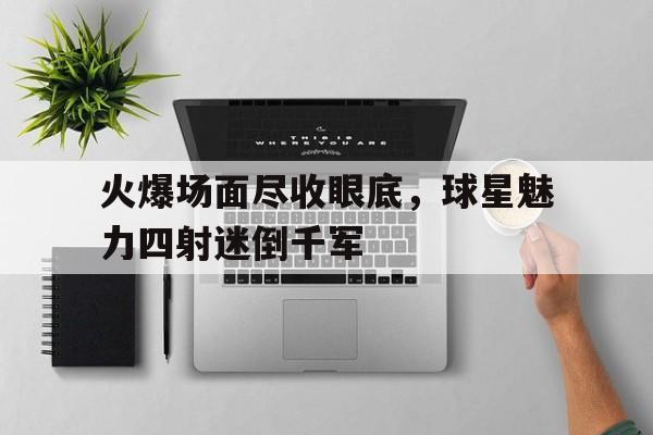 火爆场面尽收眼底，球星魅力四射迷倒千军的简单介绍