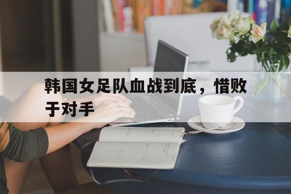 韩国女足队血战到底，惜败于对手