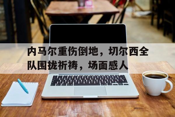 内马尔重伤倒地，切尔西全队围拢祈祷，场面感人
