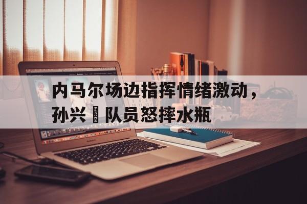 内马尔场边指挥情绪激动，孙兴慜队员怒摔水瓶nba波尔津吉斯个人资料