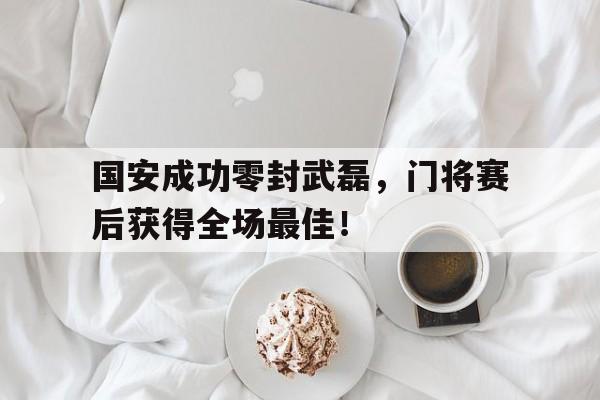 国安成功零封武磊，门将赛后获得全场最佳！国安成功零封武磊,门将赛后获得全场最佳球员