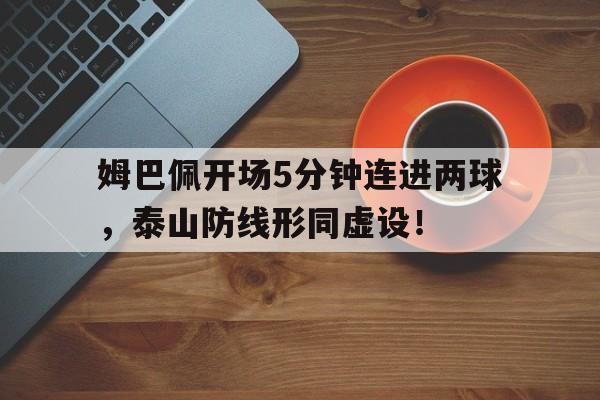 姆巴佩开场5分钟连进两球，泰山防线形同虚设！姆巴佩精彩集锦视频