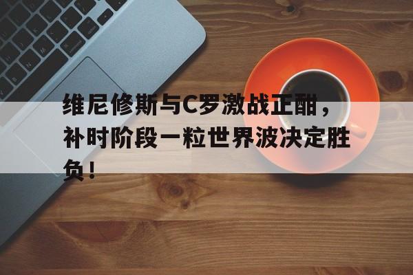 维尼修斯与C罗激战正酣，补时阶段一粒世界波决定胜负！
