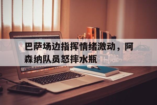 巴萨场边指挥情绪激动，阿森纳队员怒摔水瓶巴萨阿森纳重磅互换